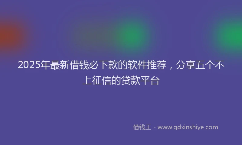 2025年最新借钱必下款的软件推荐，分享五个不上征信的贷款平台