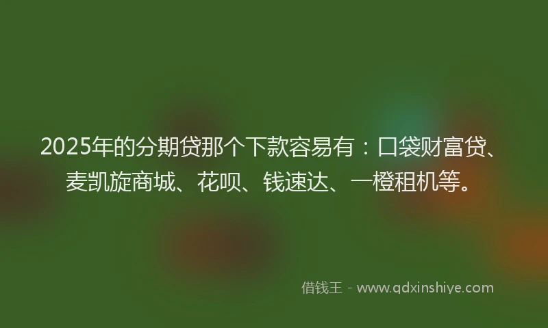2025年的分期贷那个下款容易有：口袋财富贷、麦凯旋商城、花呗、钱速达、一橙租机等。