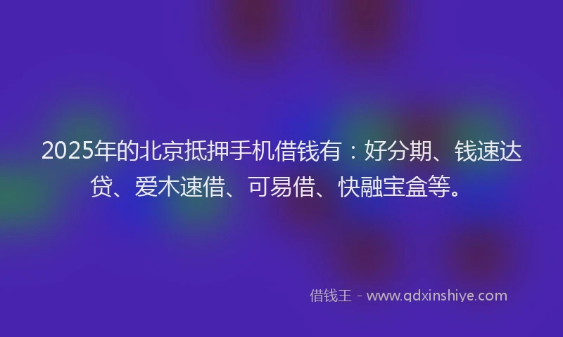 2025年的北京抵押手机借钱有：好分期、钱速达贷、爱木速借、可易借、快融宝盒等。