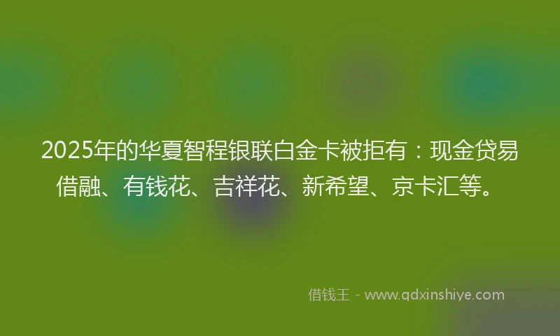 2025年的华夏智程银联白金卡被拒有：现金贷易借融、有钱花、吉祥花、新希望、京卡汇等。
