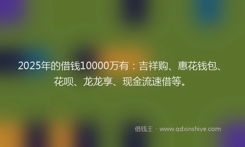 2025年的借钱10000万有：吉祥购、惠花钱包、花呗、龙龙享、现金流速借等。