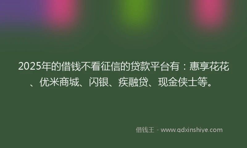 2025年的借钱不看征信的贷款平台有：惠享花花、优米商城、闪银、疾融贷、现金侠士等。