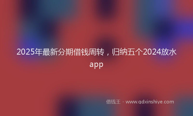 2025年最新分期借钱周转，归纳五个2024放水app
