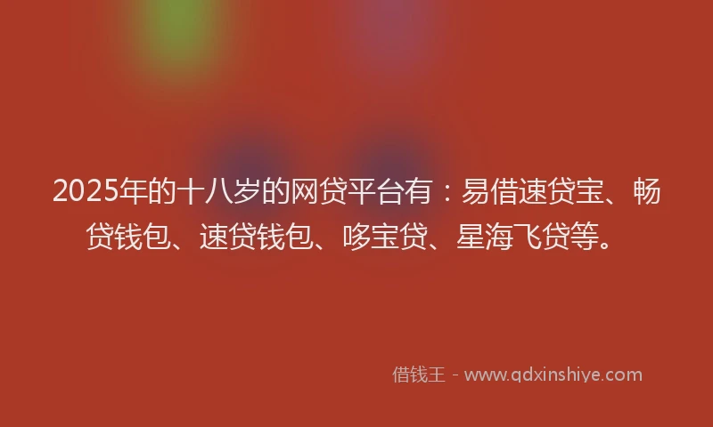 2025年的十八岁的网贷平台有：易借速贷宝、畅贷钱包、速贷钱包、哆宝贷、星海飞贷等。