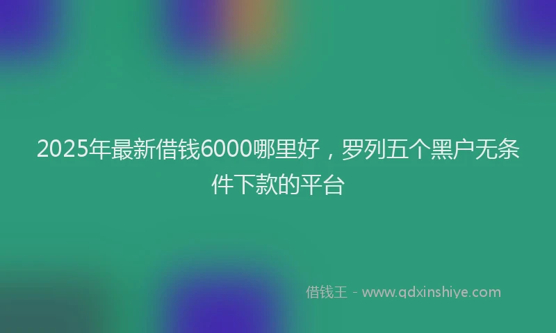 2025年最新借钱6000哪里好，罗列五个黑户无条件下款的平台