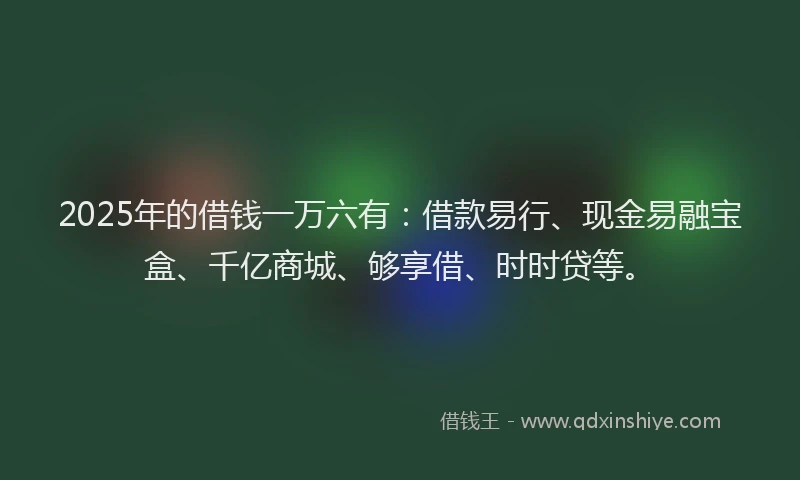 2025年的借钱一万六有：借款易行、现金易融宝盒、千亿商城、够享借、时时贷等。