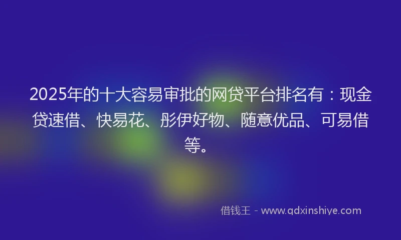 2025年的十大容易审批的网贷平台排名有：现金贷速借、快易花、彤伊好物、随意优品、可易借等。