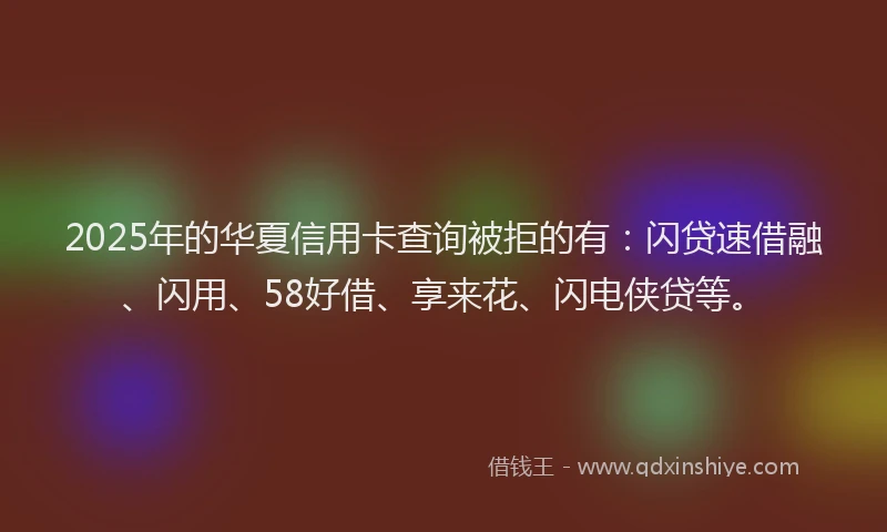 2025年的华夏信用卡查询被拒的有：闪贷速借融、闪用、58好借、享来花、闪电侠贷等。
