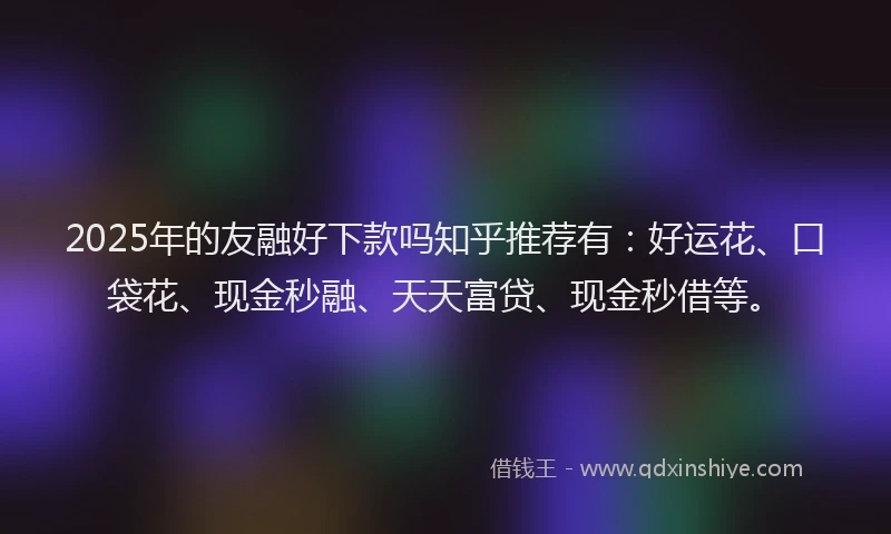 2025年的友融好下款吗知乎推荐有：好运花、口袋花、现金秒融、天天富贷、现金秒借等。