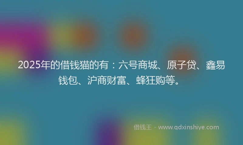 2025年的借钱猫的有：六号商城、原子贷、鑫易钱包、沪商财富、蜂狂购等。