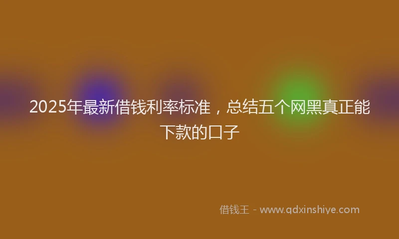 2025年最新借钱利率标准，总结五个网黑真正能下款的口子