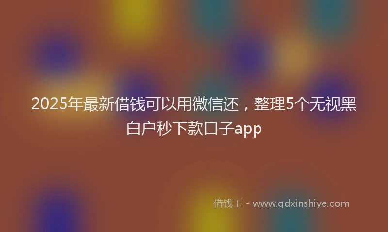 2025年最新借钱可以用微信还，整理5个无视黑白户秒下款口子app