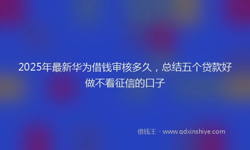 2025年最新华为借钱审核多久，总结五个贷款好做不看征信的口子