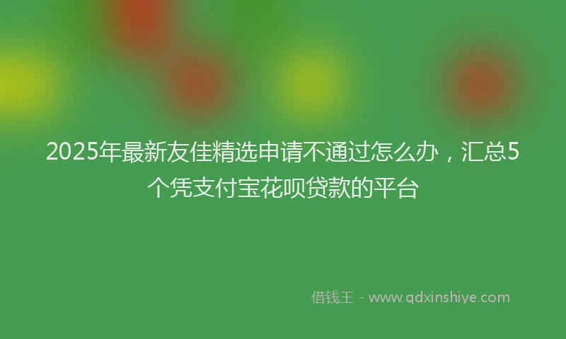 2025年最新友佳精选申请不通过怎么办，汇总5个凭支付宝花呗贷款的平台