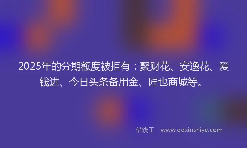 2025年的分期额度被拒有：聚财花、安逸花、爱钱进、今日头条备用金、匠也商城等。