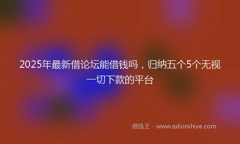 2025年最新借论坛能借钱吗，归纳五个5个无视一切下款的平台
