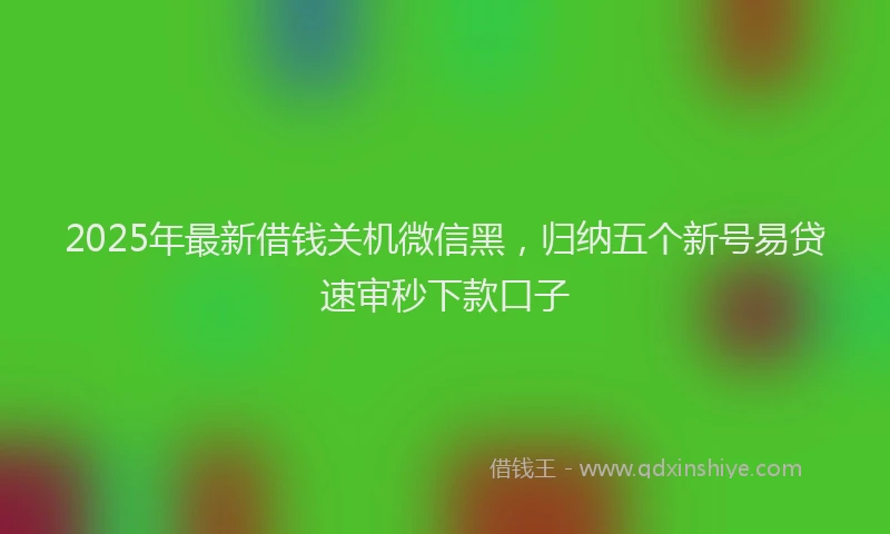 2025年最新借钱关机微信黑，归纳五个新号易贷速审秒下款口子
