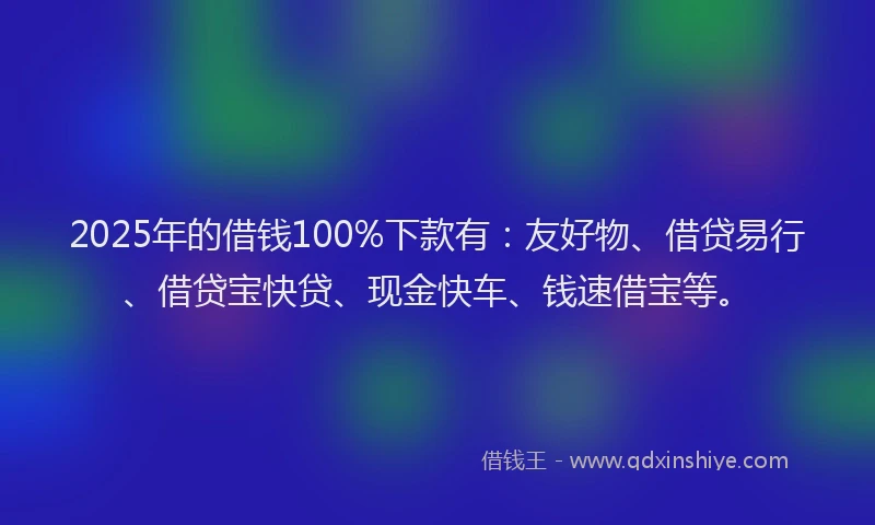 2025年的借钱100%下款有：友好物、借贷易行、借贷宝快贷、现金快车、钱速借宝等。