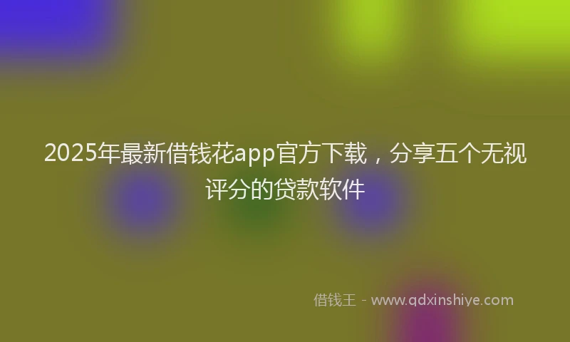 2025年最新借钱花app官方下载，分享五个无视评分的贷款软件