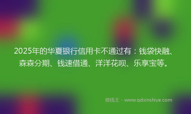 2025年的华夏银行信用卡不通过有：钱袋快融、森森分期、钱速借通、洋洋花呗、乐享宝等。