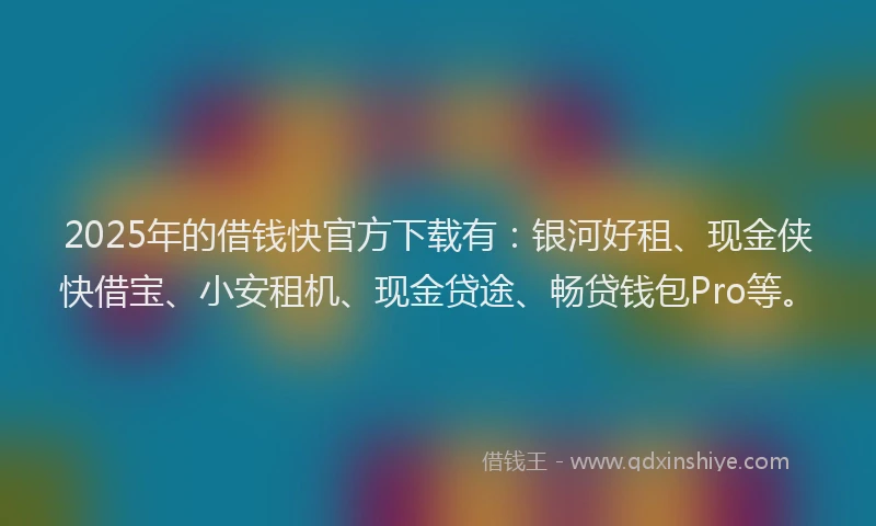 2025年的借钱快官方下载有：银河好租、现金侠快借宝、小安租机、现金贷途、畅贷钱包Pro等。