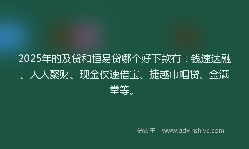 2025年的及贷和恒易贷哪个好下款有：钱速达融、人人聚财、现金侠速借宝、捷越巾帼贷、金满堂等。