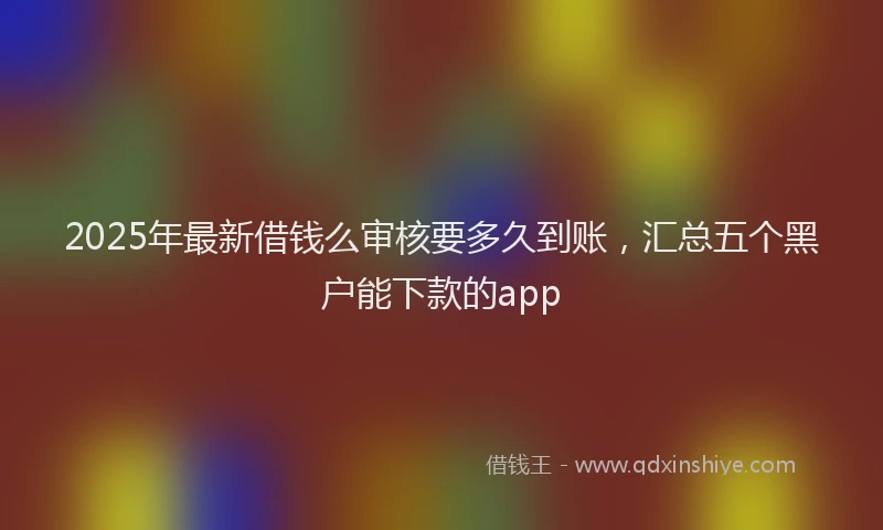 2025年最新借钱么审核要多久到账，汇总五个黑户能下款的app