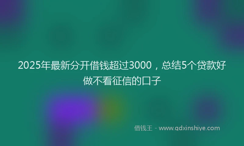 2025年最新分开借钱超过3000，总结5个贷款好做不看征信的口子