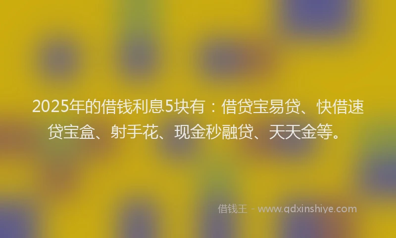 2025年的借钱利息5块有：借贷宝易贷、快借速贷宝盒、射手花、现金秒融贷、天天金等。