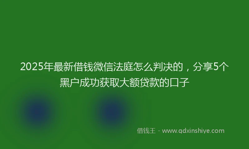 2025年最新借钱微信法庭怎么判决的，分享5个黑户成功获取大额贷款的口子
