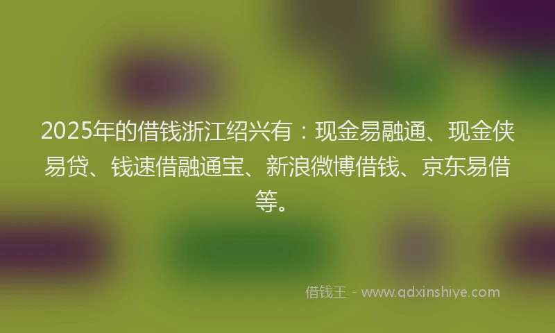 2025年的借钱浙江绍兴有：现金易融通、现金侠易贷、钱速借融通宝、新浪微博借钱、京东易借等。