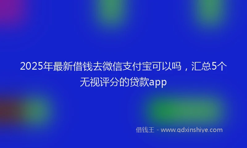 2025年最新借钱去微信支付宝可以吗，汇总5个无视评分的贷款app