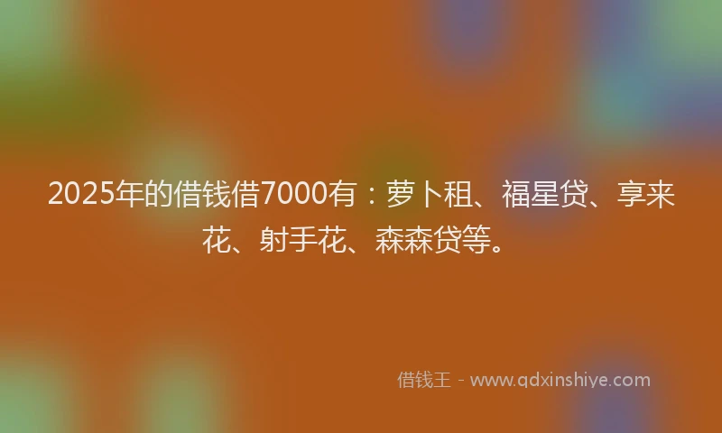 2025年的借钱借7000有：萝卜租、福星贷、享来花、射手花、森森贷等。
