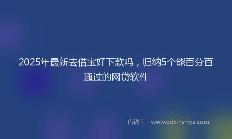 2025年最新去借宝好下款吗，归纳5个能百分百通过的网贷软件