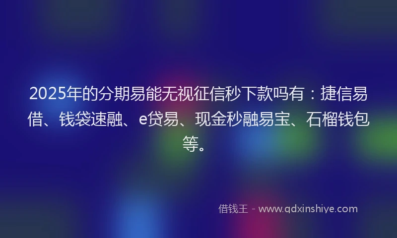 2025年的分期易能无视征信秒下款吗有：捷信易借、钱袋速融、e贷易、现金秒融易宝、石榴钱包等。