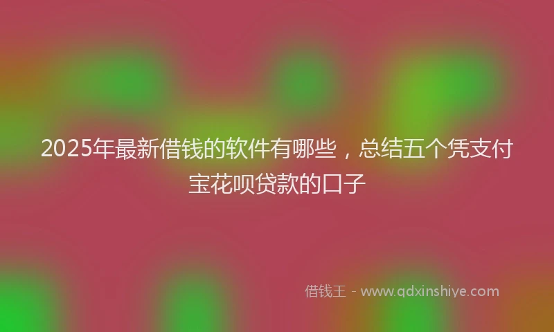 2025年最新借钱的软件有哪些，总结五个凭支付宝花呗贷款的口子