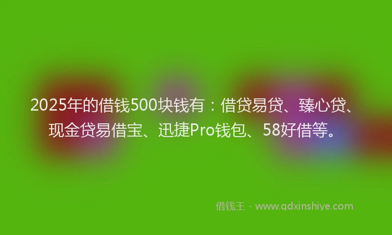 2025年的借钱500块钱有：借贷易贷、臻心贷、现金贷易借宝、迅捷Pro钱包、58好借等。