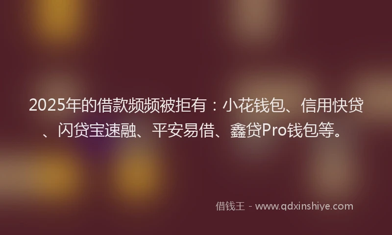2025年的借款频频被拒有：小花钱包、信用快贷、闪贷宝速融、平安易借、鑫贷Pro钱包等。