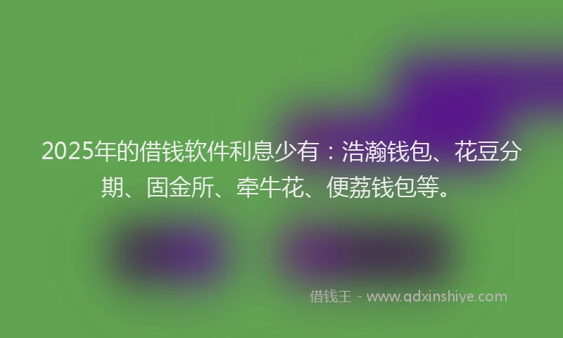2025年的借钱软件利息少有：浩瀚钱包、花豆分期、固金所、牵牛花、便荔钱包等。