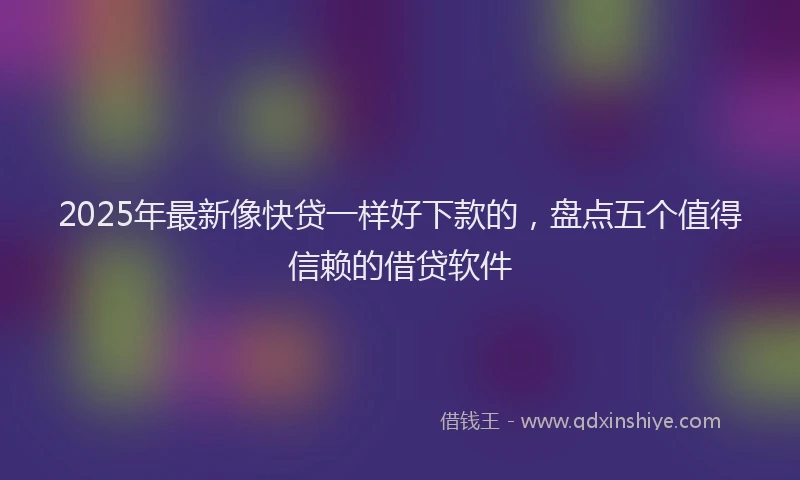 2025年最新像快贷一样好下款的，盘点五个值得信赖的借贷软件