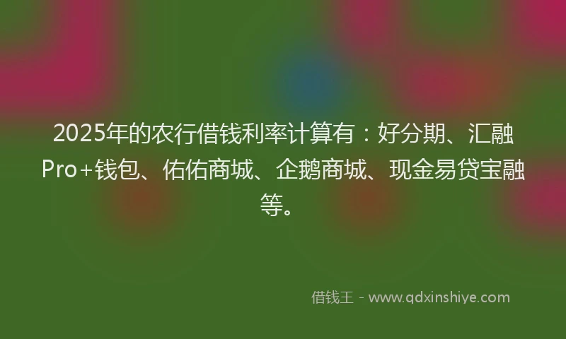 2025年的农行借钱利率计算有：好分期、汇融Pro+钱包、佑佑商城、企鹅商城、现金易贷宝融等。