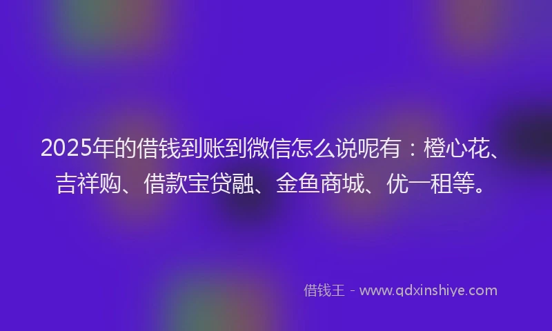 2025年的借钱到账到微信怎么说呢有：橙心花、吉祥购、借款宝贷融、金鱼商城、优一租等。