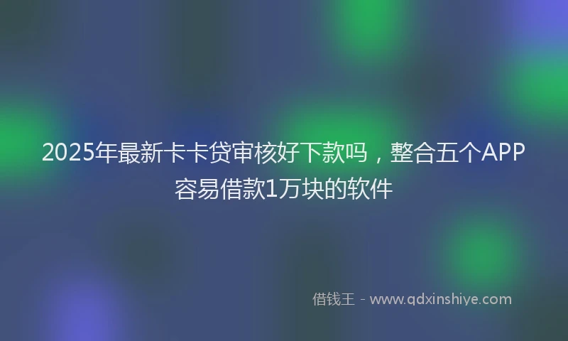 2025年最新卡卡贷审核好下款吗，整合五个APP容易借款1万块的软件