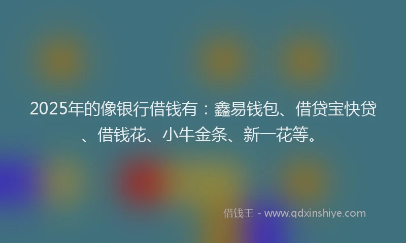 2025年的像银行借钱有：鑫易钱包、借贷宝快贷、借钱花、小牛金条、新一花等。