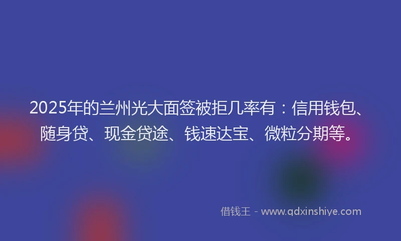 2025年的兰州光大面签被拒几率有：信用钱包、随身贷、现金贷途、钱速达宝、微粒分期等。
