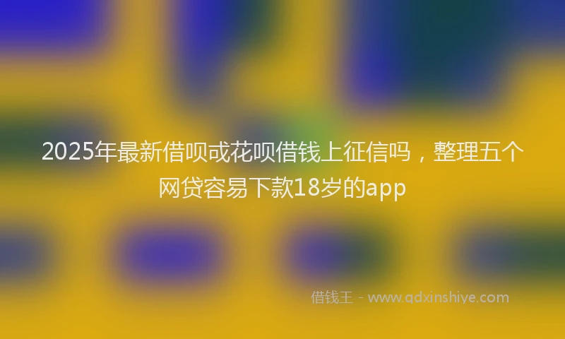 2025年最新借呗戓花呗借钱上征信吗，整理五个网贷容易下款18岁的app