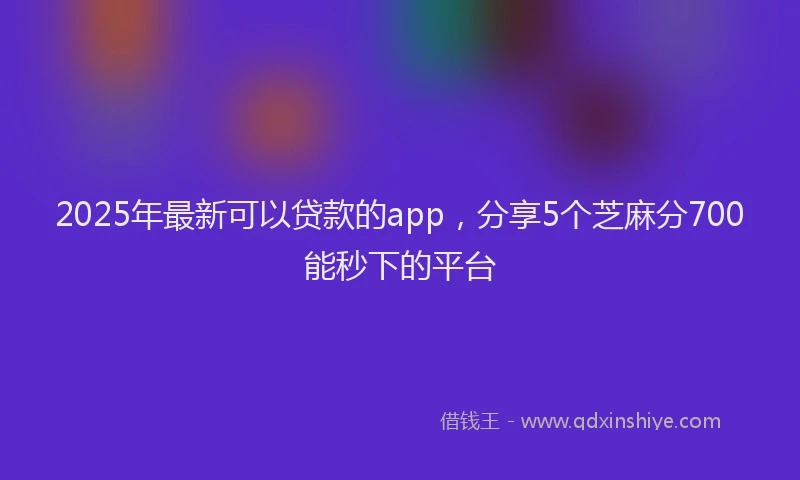 2025年最新可以贷款的app，分享5个芝麻分700能秒下的平台