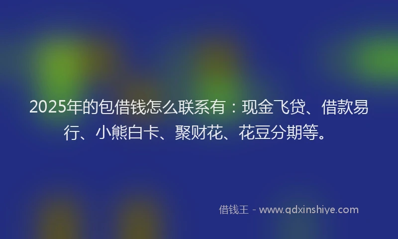 2025年的包借钱怎么联系有：现金飞贷、借款易行、小熊白卡、聚财花、花豆分期等。