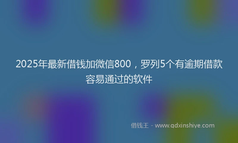 2025年最新借钱加微信800，罗列5个有逾期借款容易通过的软件
