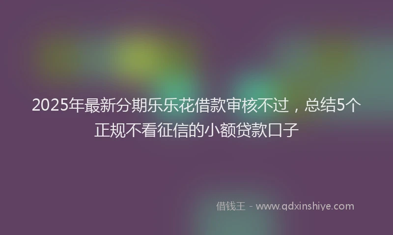 2025年最新分期乐乐花借款审核不过，总结5个正规不看征信的小额贷款口子